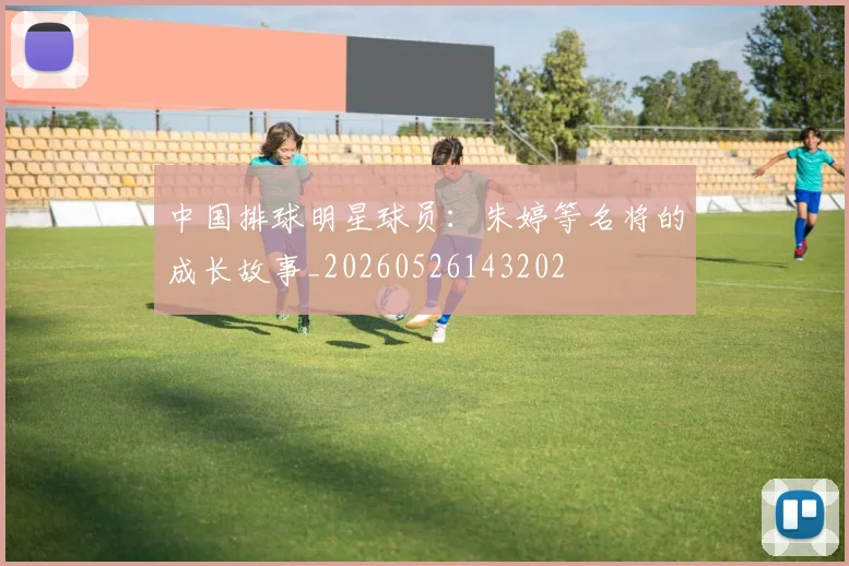 中国排球明星球员：朱婷等名将的成长故事_20260526143202