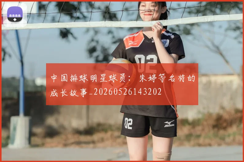 中国排球明星球员:朱婷等名将的成长故事_20260526143202