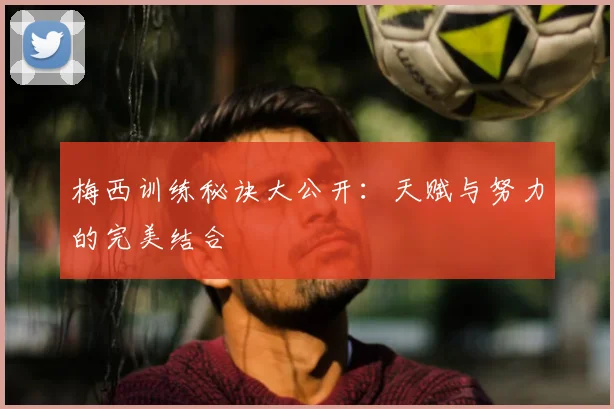 梅西训练秘诀大公开：天赋与努力的完美结合